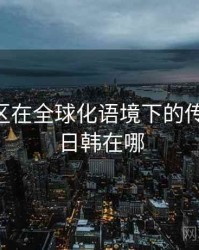 日韩专区在全球化语境下的传播路径，日韩在哪