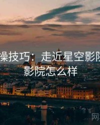 2025实操技巧：走近星空影院，星空影院怎么样