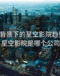 大数据背景下的星空影院趋势分析，星空影院是哪个公司