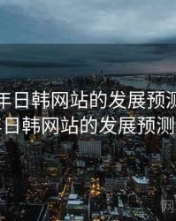 未来五年日韩网站的发展预测，未来五年日韩网站的发展预测分析