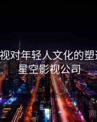 星空影视对年轻人文化的塑造作用，星空影视公司