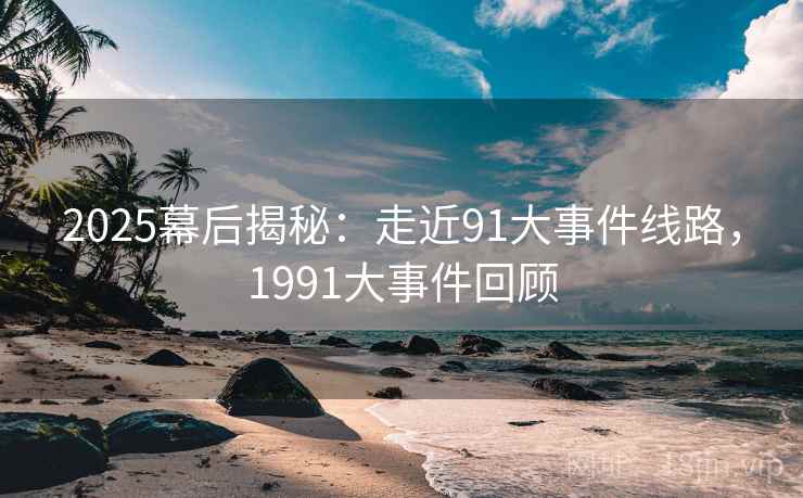 2025幕后揭秘：走近91大事件线路，1991大事件回顾