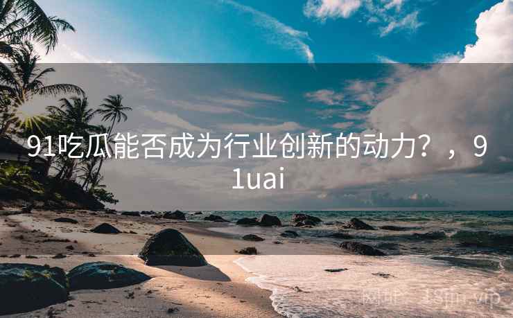 91吃瓜能否成为行业创新的动力？，91uai