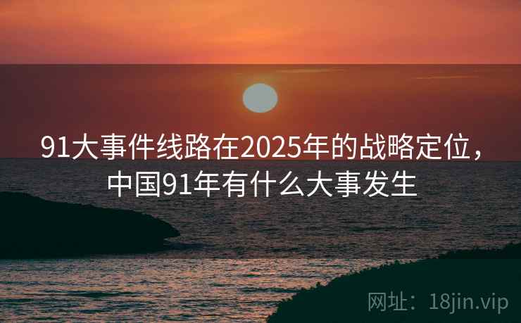 91大事件线路在2025年的战略定位,中国91年有什么大事发生 91大事件线路在2025年的战略定位,中国91年有什么大事发生